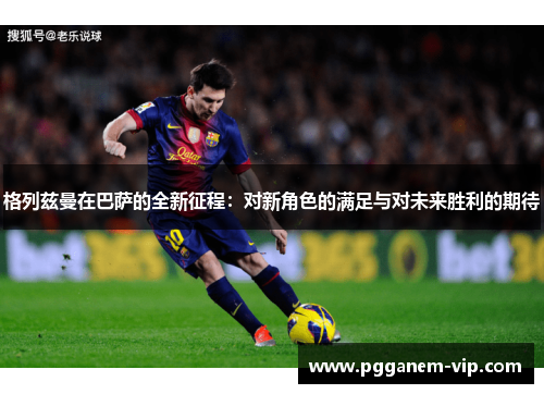 格列兹曼在巴萨的全新征程：对新角色的满足与对未来胜利的期待