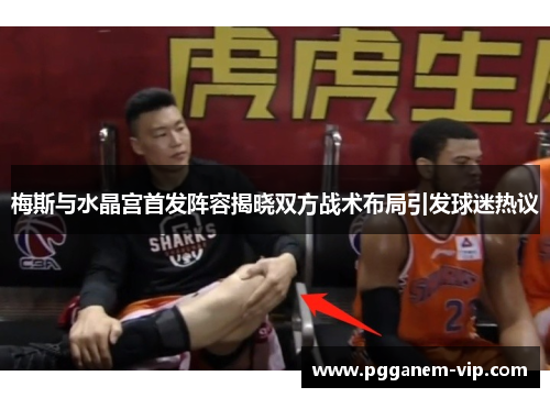 梅斯与水晶宫首发阵容揭晓双方战术布局引发球迷热议
