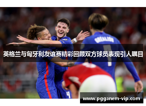 英格兰与匈牙利友谊赛精彩回顾双方球员表现引人瞩目